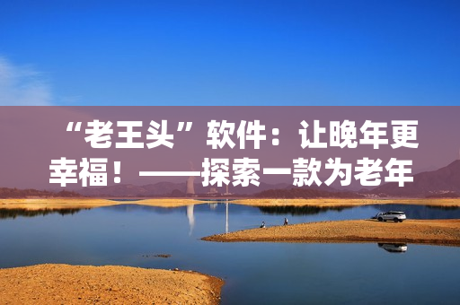 “老王頭”軟件：讓晚年更幸福！——探索一款為老年人設(shè)計(jì)的軟件