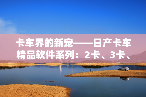 卡車界的新寵——日產(chǎn)卡車精品軟件系列：2卡、3卡、4卡重磅推出
