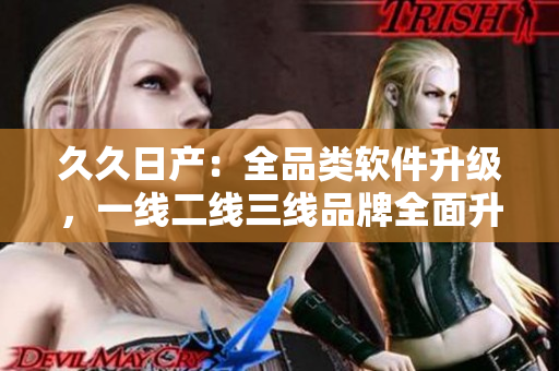 久久日產(chǎn)：全品類軟件升級，一線二線三線品牌全面升級智能化技術(shù)