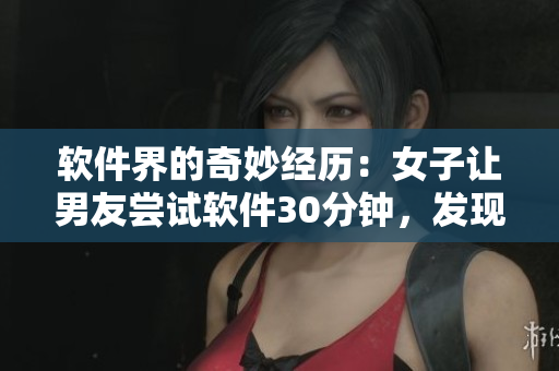 軟件界的奇妙經(jīng)歷：女子讓男友嘗試軟件30分鐘，發(fā)現(xiàn)其功能之廣泛