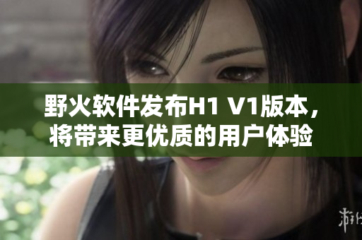 野火軟件發(fā)布H1 V1版本，將帶來更優(yōu)質(zhì)的用戶體驗(yàn)