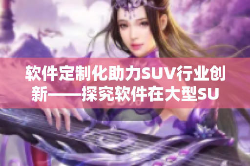 軟件定制化助力SUV行業(yè)創(chuàng)新——探究軟件在大型SUV發(fā)展中的作用和趨勢(shì)