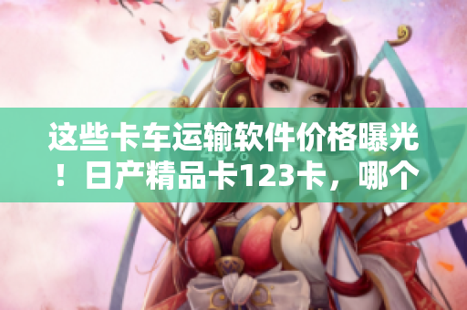 這些卡車運(yùn)輸軟件價(jià)格曝光！日產(chǎn)精品卡123卡，哪個(gè)更值得投資？