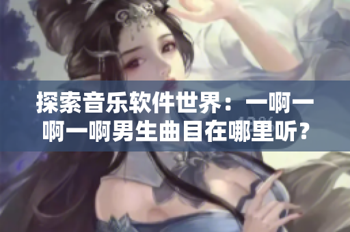 探索音樂軟件世界：一啊一啊一啊男生曲目在哪里聽？