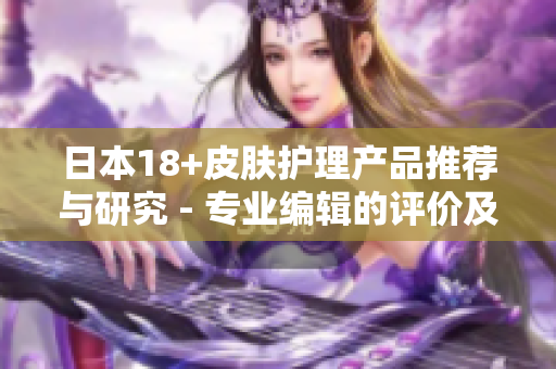 日本18+皮膚護(hù)理產(chǎn)品推薦與研究 - 專業(yè)編輯的評價及建議