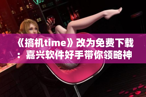 《搞機time》改為免費下載：嘉興軟件好手帶你領(lǐng)略神器功能！