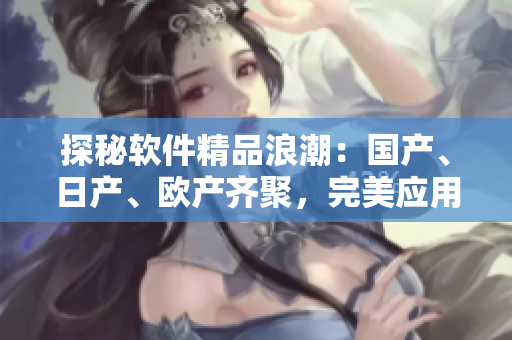 探秘軟件精品浪潮：國產(chǎn)、日產(chǎn)、歐產(chǎn)齊聚，完美應(yīng)用極致體驗！