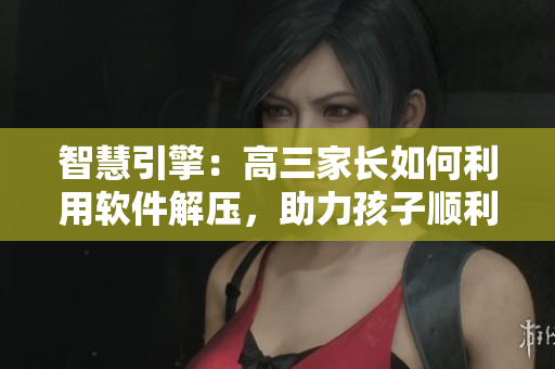 智慧引擎：高三家長如何利用軟件解壓，助力孩子順利應(yīng)對挑戰(zhàn)