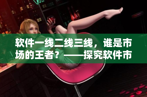 軟件一線(xiàn)二線(xiàn)三線(xiàn)，誰(shuí)是市場(chǎng)的王者？——探究軟件市場(chǎng)細(xì)分化策略