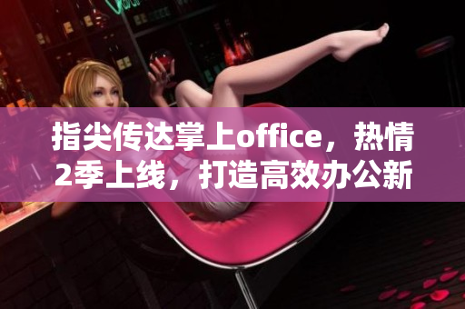 指尖傳達(dá)掌上office，熱情2季上線(xiàn)，打造高效辦公新體驗(yàn)！