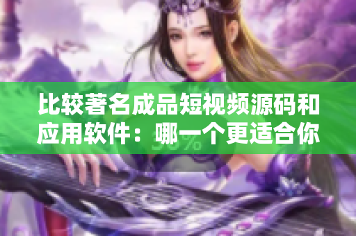 比較著名成品短視頻源碼和應用軟件：哪一個更適合你的視頻制作需求？