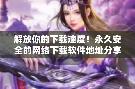 解放你的下載速度！永久安全的網(wǎng)絡下載軟件地址分享