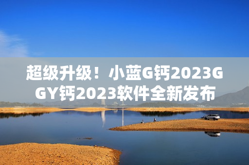 超級升級！小藍G鈣2023GGY鈣2023軟件全新發(fā)布