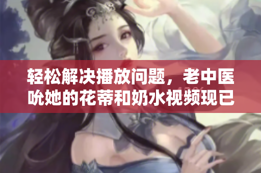 輕松解決播放問題，老中醫(yī)吮她的花蒂和奶水視頻現(xiàn)已完美流暢播放