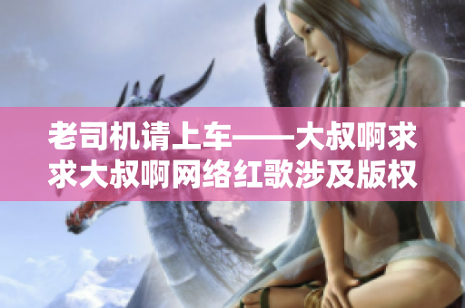 老司機請上車——大叔啊求求大叔啊網(wǎng)絡紅歌涉及版權糾紛引發(fā)關注