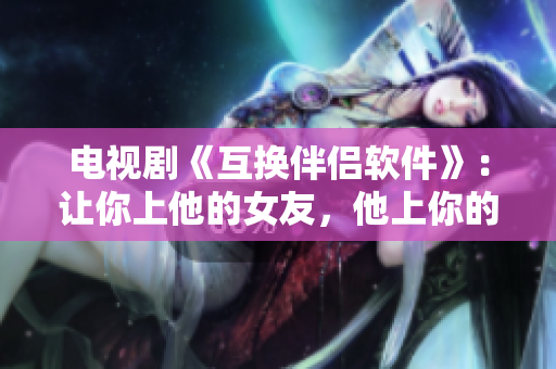 電視劇《互換伴侶軟件》：讓你上他的女友，他上你的女友！