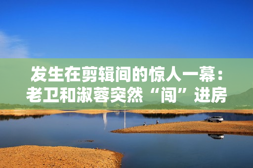 發(fā)生在剪輯間的驚人一幕：老衛(wèi)和淑蓉突然“闖”進房間！