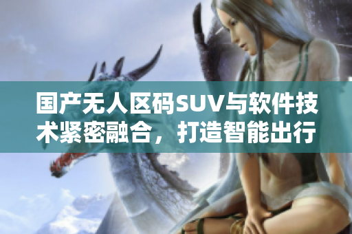 國產(chǎn)無人區(qū)碼SUV與軟件技術緊密融合，打造智能出行新體驗