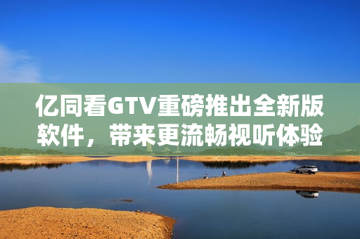 億同看GTV重磅推出全新版軟件，帶來更流暢視聽體驗(yàn)！