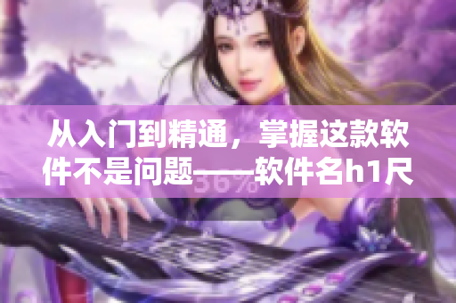 從入門到精通，掌握這款軟件不是問(wèn)題——軟件名h1尺寸指南