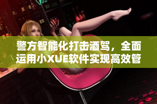 警方智能化打擊酒駕，全面運(yùn)用小XUE軟件實(shí)現(xiàn)高效管控