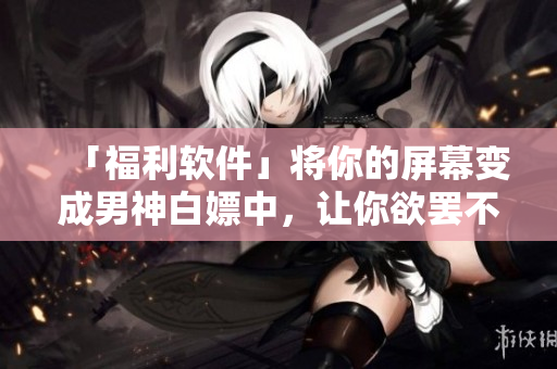 「福利軟件」將你的屏幕變成男神白嫖中，讓你欲罷不能！