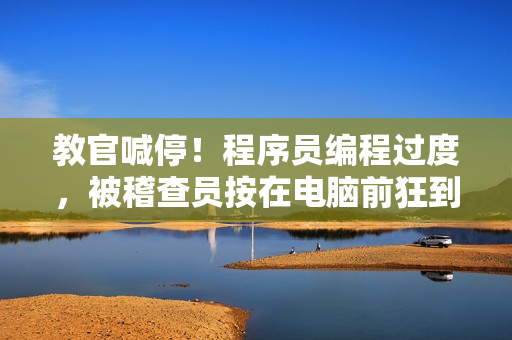 教官喊停！程序員編程過度，被稽查員按在電腦前狂到背痛視頻