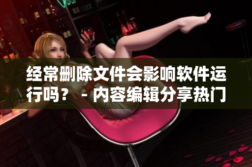 經(jīng)常刪除文件會(huì)影響軟件運(yùn)行嗎？ - 內(nèi)容編輯分享熱門話題