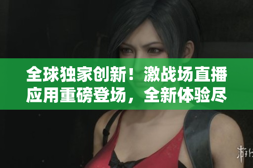 全球獨家創(chuàng)新！激戰(zhàn)場直播應(yīng)用重磅登場，全新體驗盡在你手中！