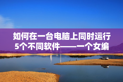 如何在一臺電腦上同時運行5個不同軟件——一個女編輯的經(jīng)驗分享
