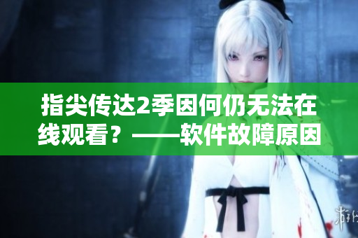 指尖傳達2季因何仍無法在線觀看？——軟件故障原因揭秘