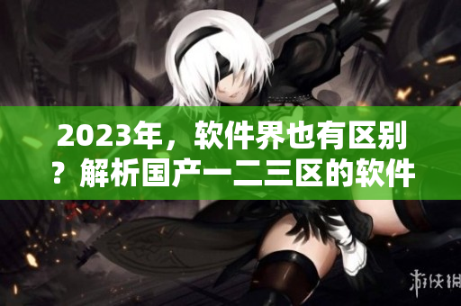 2023年，軟件界也有區(qū)別？解析國產(chǎn)一二三區(qū)的軟件差異