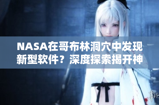 NASA在哥布林洞穴中發(fā)現(xiàn)新型軟件？深度探索揭開(kāi)神秘面紗