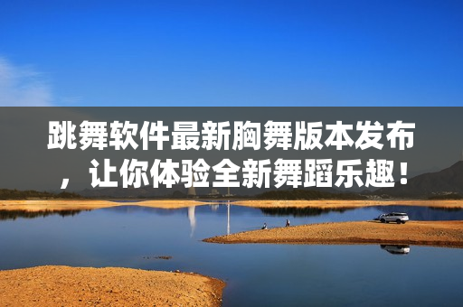 跳舞軟件最新胸舞版本發(fā)布，讓你體驗全新舞蹈樂趣！