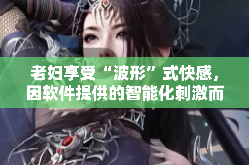 老婦享受“波形”式快感，因軟件提供的智能化刺激而達(dá)到高潮，涌出欲望潮水
