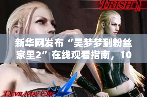 新華網(wǎng)發(fā)布“吳夢夢到粉絲家里2”在線觀看指南，1080高清瞬間到達(dá)！