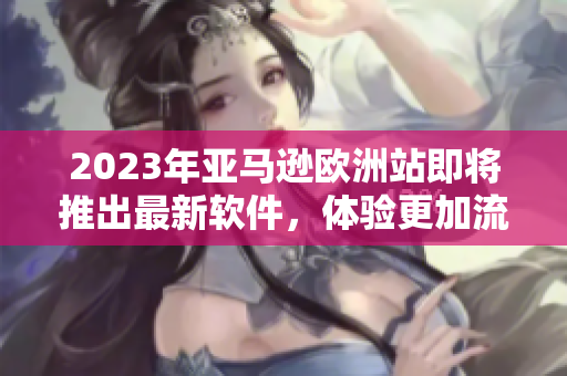 2023年亞馬遜歐洲站即將推出最新軟件，體驗更加流暢和高效的購物體驗！