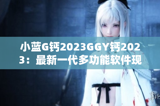 小藍G鈣2023GGY鈣2023：最新一代多功能軟件現(xiàn)已上線！