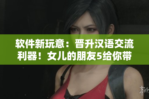 軟件新玩意：晉升漢語交流利器！女兒的朋友5給你帶來全新溝通體驗(yàn)
