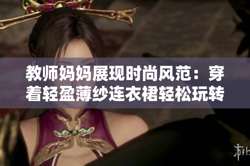 教師媽媽展現(xiàn)時(shí)尚風(fēng)范：穿著輕盈薄紗連衣裙輕松玩轉(zhuǎn)軟件！