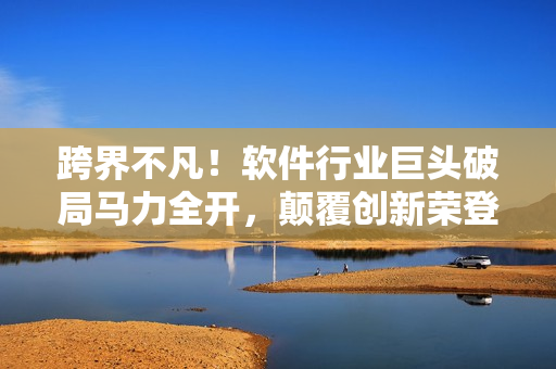 跨界不凡！軟件行業(yè)巨頭破局馬力全開，顛覆創(chuàng)新榮登業(yè)界新星榜首