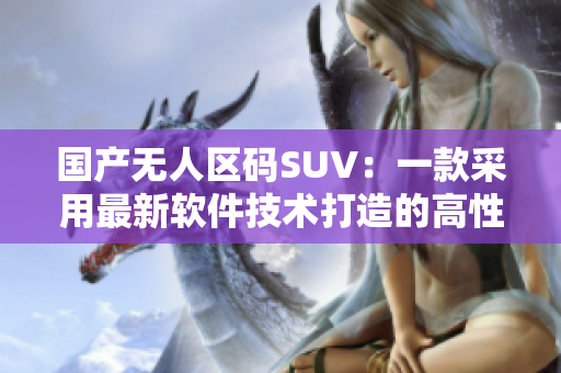 國(guó)產(chǎn)無(wú)人區(qū)碼SUV：一款采用最新軟件技術(shù)打造的高性能越野車(chē)