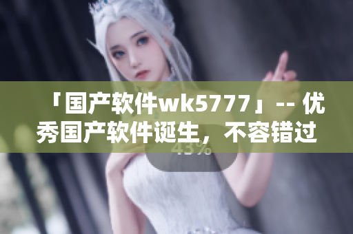 「國產(chǎn)軟件wk5777」-- 優(yōu)秀國產(chǎn)軟件誕生，不容錯過