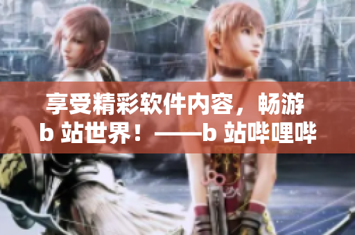 享受精彩軟件內(nèi)容，暢游 b 站世界！——b 站嗶哩嗶哩免費(fèi)注冊(cè)裨益