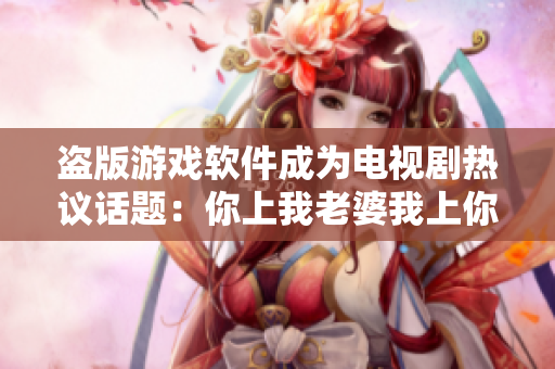 盜版游戲軟件成為電視劇熱議話題：你上我老婆我上你老婆？