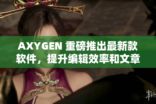 AXYGEN 重磅推出最新款軟件，提升編輯效率和文章質(zhì)量