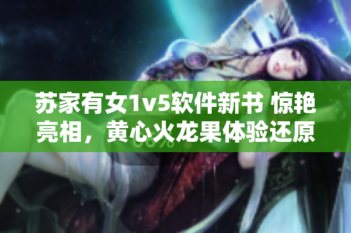 蘇家有女1v5軟件新書 驚艷亮相，黃心火龍果體驗還原度高！
