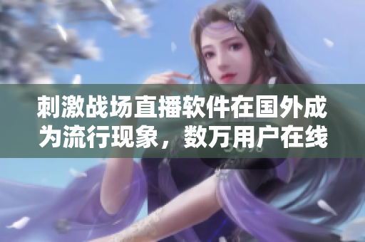 刺激戰(zhàn)場直播軟件在國外成為流行現(xiàn)象，數(shù)萬用戶在線觀看！