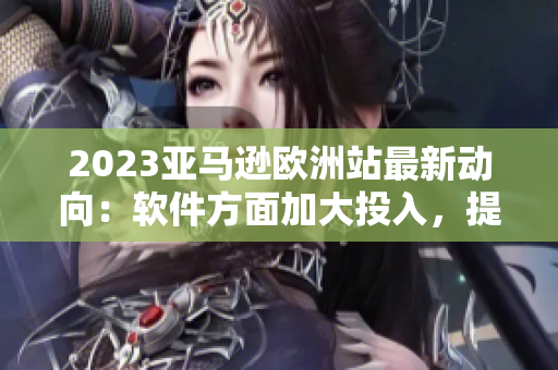 2023亞馬遜歐洲站最新動向：軟件方面加大投入，提升用戶使用體驗！