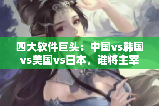 四大軟件巨頭：中國vs韓國vs美國vs日本，誰將主宰未來的軟件市場？